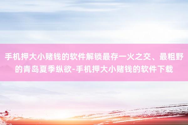 手机押大小赌钱的软件解锁最存一火之交、最粗野的青岛夏季纵欲-手机押大小赌钱的软件下载