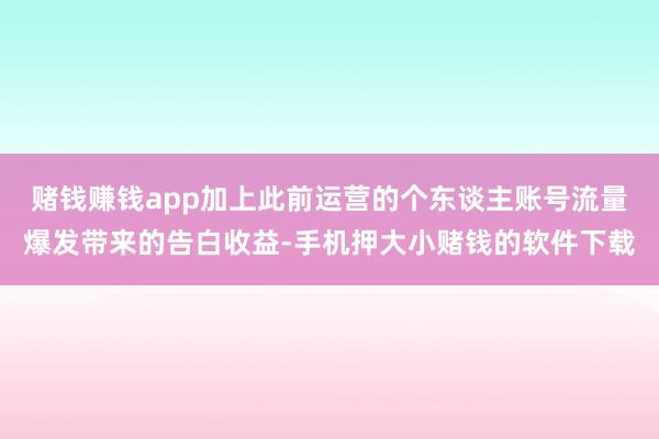 赌钱赚钱app加上此前运营的个东谈主账号流量爆发带来的告白收益-手机押大小赌钱的软件下载