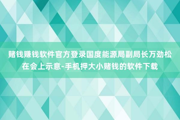 赌钱赚钱软件官方登录　　国度能源局副局长万劲松在会上示意-手机押大小赌钱的软件下载