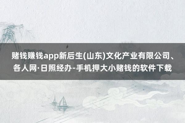 赌钱赚钱app新后生(山东)文化产业有限公司、各人网·日照经办-手机押大小赌钱的软件下载
