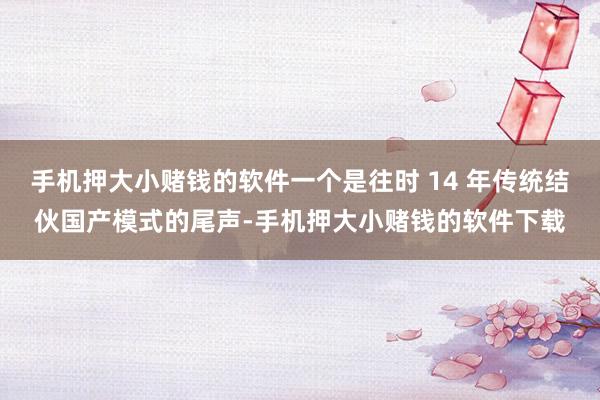 手机押大小赌钱的软件一个是往时 14 年传统结伙国产模式的尾声-手机押大小赌钱的软件下载