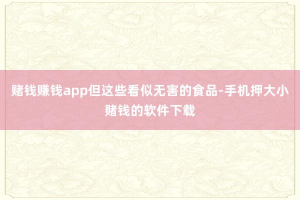 赌钱赚钱app但这些看似无害的食品-手机押大小赌钱的软件下载