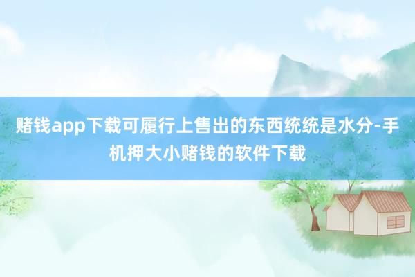 赌钱app下载可履行上售出的东西统统是水分-手机押大小赌钱的软件下载