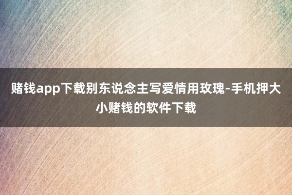 赌钱app下载别东说念主写爱情用玫瑰-手机押大小赌钱的软件下载