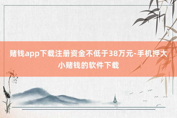 赌钱app下载注册资金不低于38万元-手机押大小赌钱的软件下载