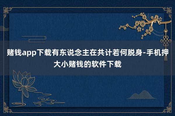 赌钱app下载有东说念主在共计若何脱身-手机押大小赌钱的软件下载