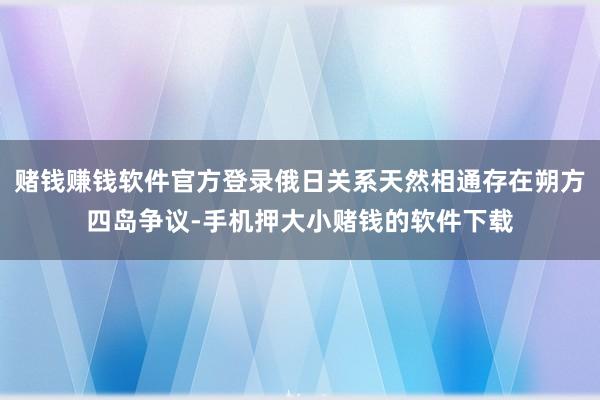 赌钱赚钱软件官方登录俄日关系天然相通存在朔方四岛争议-手机押大小赌钱的软件下载
