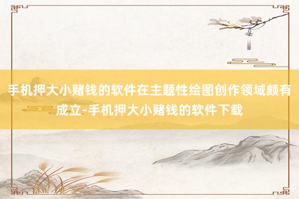 手机押大小赌钱的软件在主题性绘图创作领域颇有成立-手机押大小赌钱的软件下载