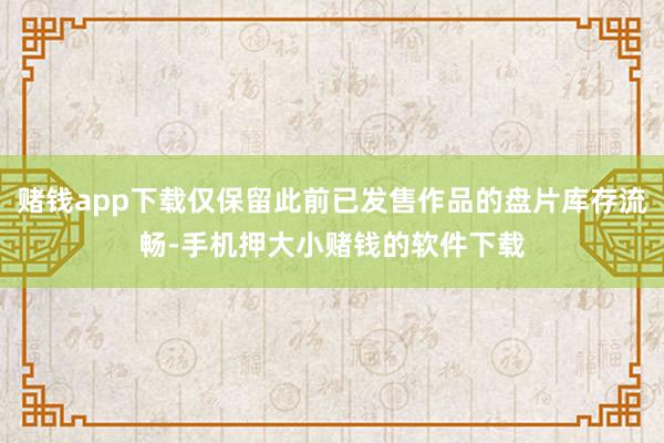 赌钱app下载仅保留此前已发售作品的盘片库存流畅-手机押大小赌钱的软件下载