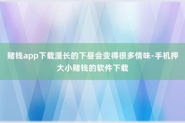 赌钱app下载漫长的下昼会变得很多情味-手机押大小赌钱的软件下载