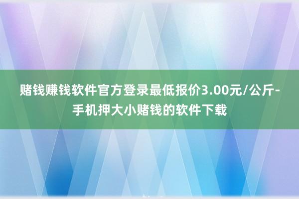 赌钱赚钱软件官方登录最低报价3.00元/公斤-手机押大小赌钱的软件下载