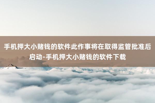 手机押大小赌钱的软件此作事将在取得监管批准后启动-手机押大小赌钱的软件下载