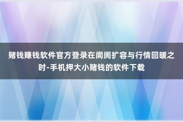 赌钱赚钱软件官方登录　　在阛阓扩容与行情回暖之时-手机押大小赌钱的软件下载