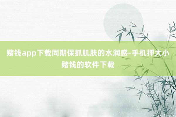 赌钱app下载同期保抓肌肤的水润感-手机押大小赌钱的软件下载