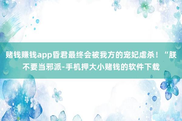 赌钱赚钱app昏君最终会被我方的宠妃虐杀！“朕不要当邪派-手机押大小赌钱的软件下载