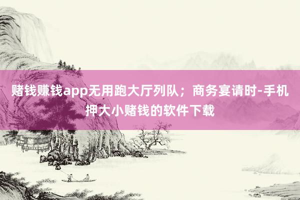 赌钱赚钱app无用跑大厅列队；商务宴请时-手机押大小赌钱的软件下载