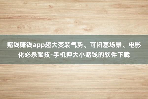 赌钱赚钱app超大变装气势、可闭塞场景、电影化必杀献技-手机押大小赌钱的软件下载