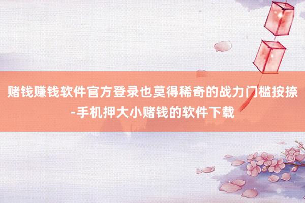 赌钱赚钱软件官方登录也莫得稀奇的战力门槛按捺-手机押大小赌钱的软件下载