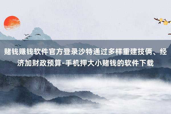 赌钱赚钱软件官方登录沙特通过多样重建技俩、经济加财政预算-手机押大小赌钱的软件下载