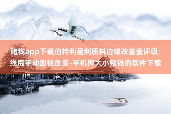 赌钱app下载伯特利盈利质料边缘改善壹评级：线甩手动加快放量-手机押大小赌钱的软件下载