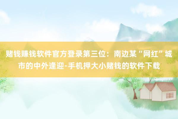 赌钱赚钱软件官方登录第三位：南边某“网红”城市的中外逢迎-手机押大小赌钱的软件下载