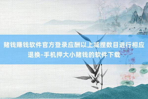 赌钱赚钱软件官方登录应酬以上减捏数目进行相应退换-手机押大小赌钱的软件下载
