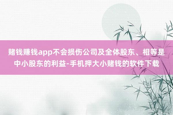 赌钱赚钱app不会损伤公司及全体股东、相等是中小股东的利益-手机押大小赌钱的软件下载