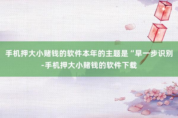 手机押大小赌钱的软件本年的主题是“早一步识别-手机押大小赌钱的软件下载
