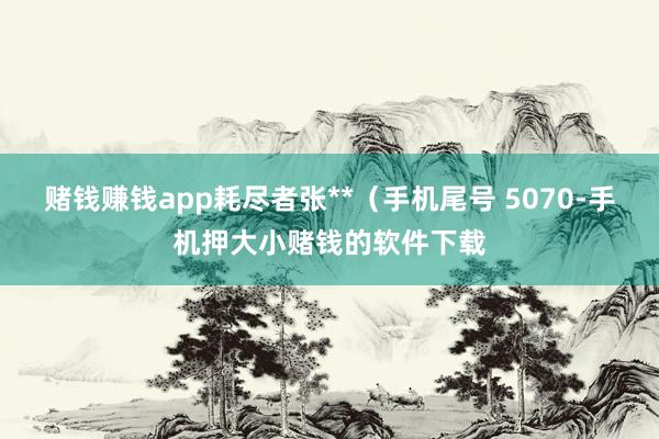 赌钱赚钱app耗尽者张**（手机尾号 5070-手机押大小赌钱的软件下载
