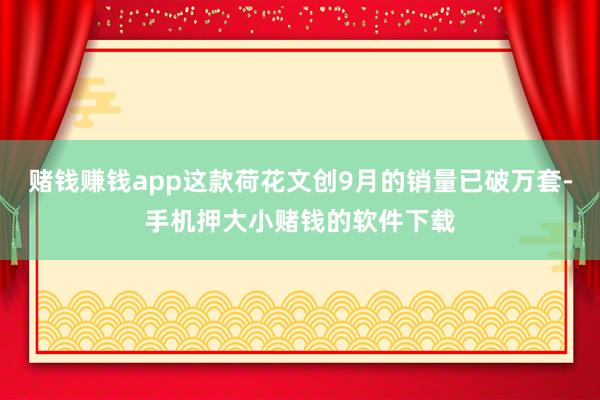 赌钱赚钱app这款荷花文创9月的销量已破万套-手机押大小赌钱的软件下载