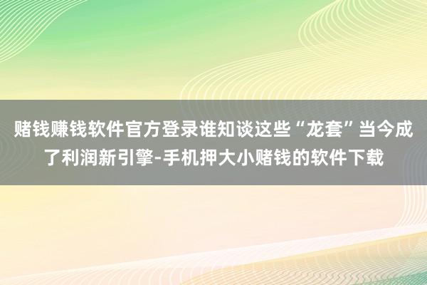 赌钱赚钱软件官方登录谁知谈这些“龙套”当今成了利润新引擎-手机押大小赌钱的软件下载