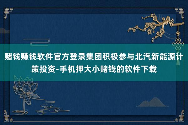 赌钱赚钱软件官方登录集团积极参与北汽新能源计策投资-手机押大小赌钱的软件下载