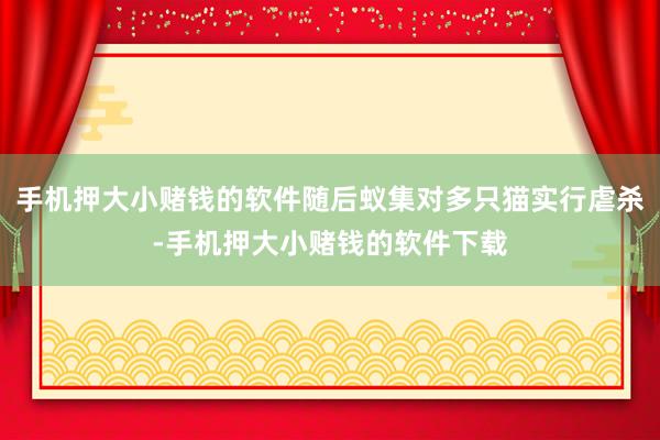手机押大小赌钱的软件随后蚁集对多只猫实行虐杀-手机押大小赌钱的软件下载