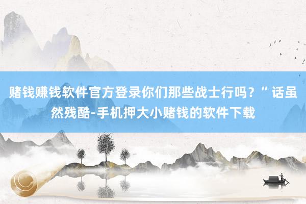 赌钱赚钱软件官方登录你们那些战士行吗？”话虽然残酷-手机押大小赌钱的软件下载