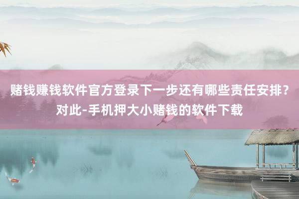 赌钱赚钱软件官方登录下一步还有哪些责任安排?对此-手机押大小赌钱的软件下载