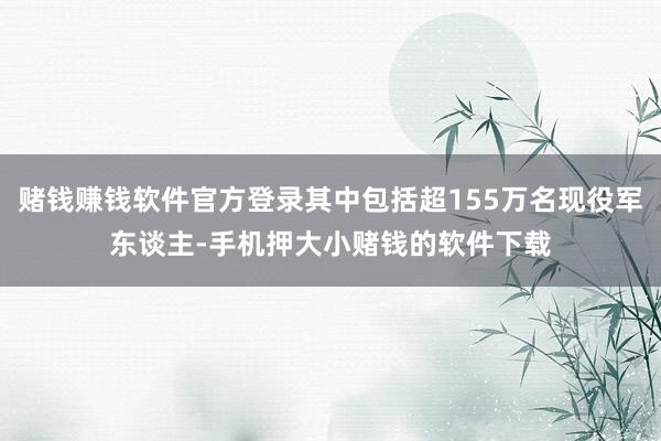 赌钱赚钱软件官方登录其中包括超155万名现役军东谈主-手机押大小赌钱的软件下载