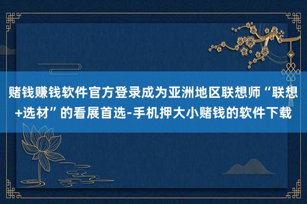 赌钱赚钱软件官方登录成为亚洲地区联想师“联想+选材”的看展首选-手机押大小赌钱的软件下载
