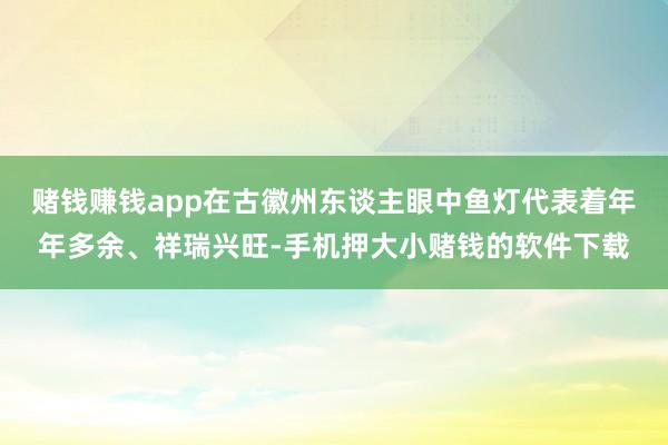 赌钱赚钱app在古徽州东谈主眼中鱼灯代表着年年多余、祥瑞兴旺-手机押大小赌钱的软件下载