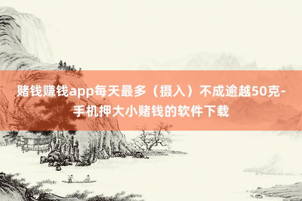 赌钱赚钱app每天最多（摄入）不成逾越50克-手机押大小赌钱的软件下载