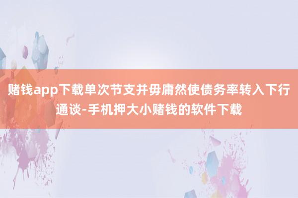 赌钱app下载单次节支并毋庸然使债务率转入下行通谈-手机押大小赌钱的软件下载