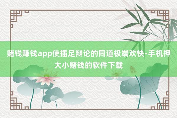 赌钱赚钱app使插足辩论的同道极端欢快-手机押大小赌钱的软件下载