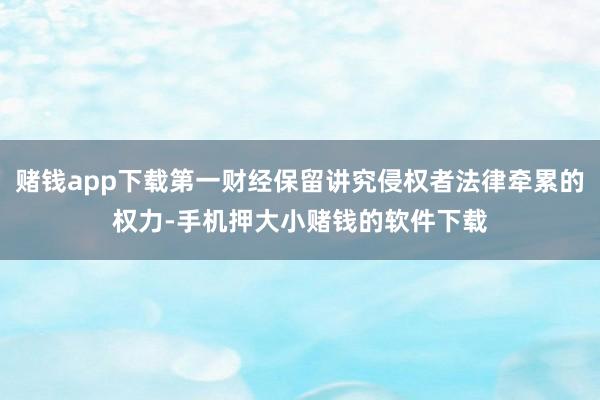 赌钱app下载第一财经保留讲究侵权者法律牵累的权力-手机押大小赌钱的软件下载