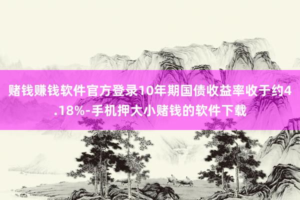 赌钱赚钱软件官方登录 10年期国债收益率收于约4.18%-手机押大小赌钱的软件下载