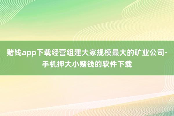 赌钱app下载经营组建大家规模最大的矿业公司-手机押大小赌钱的软件下载