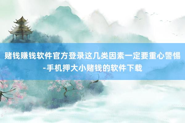赌钱赚钱软件官方登录这几类因素一定要重心警惕-手机押大小赌钱的软件下载