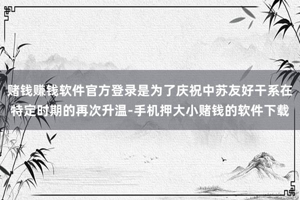 赌钱赚钱软件官方登录是为了庆祝中苏友好干系在特定时期的再次升温-手机押大小赌钱的软件下载