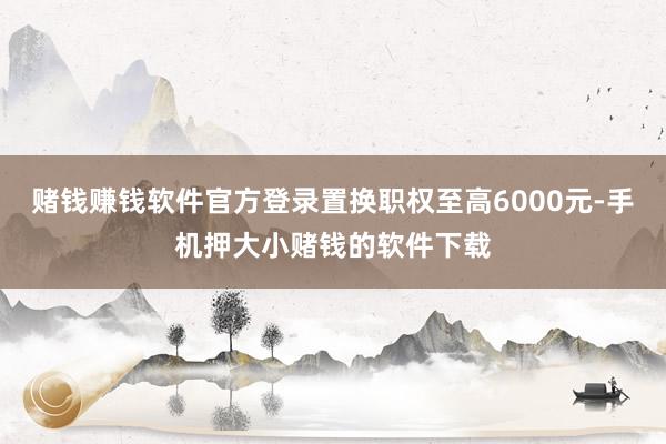赌钱赚钱软件官方登录置换职权至高6000元-手机押大小赌钱的软件下载