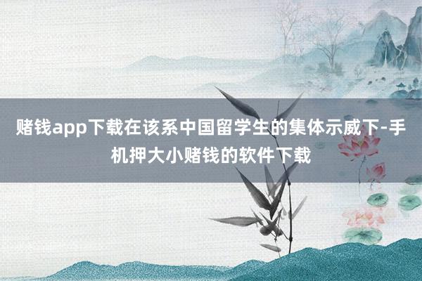 赌钱app下载在该系中国留学生的集体示威下-手机押大小赌钱的软件下载