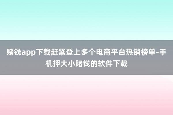 赌钱app下载赶紧登上多个电商平台热销榜单-手机押大小赌钱的软件下载