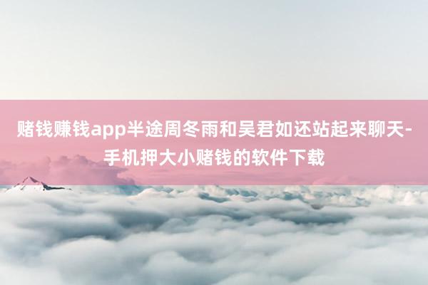 赌钱赚钱app半途周冬雨和吴君如还站起来聊天-手机押大小赌钱的软件下载